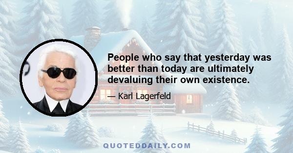 People who say that yesterday was better than today are ultimately devaluing their own existence.