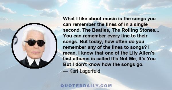 What I like about music is the songs you can remember the lines of in a single second. The Beatles, The Rolling Stones... You can remember every line to their songs. But today, how often do you remember any of the lines 