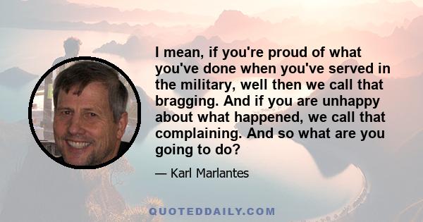 I mean, if you're proud of what you've done when you've served in the military, well then we call that bragging. And if you are unhappy about what happened, we call that complaining. And so what are you going to do?