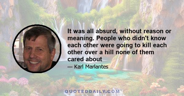 It was all absurd, without reason or meaning. People who didn't know each other were going to kill each other over a hill none of them cared about