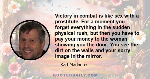 Victory in combat is like sex with a prostitute. For a moment you forget everything in the sudden physical rush, but then you have to pay your money to the woman showing you the door. You see the dirt on the walls and