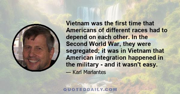 Vietnam was the first time that Americans of different races had to depend on each other. In the Second World War, they were segregated; it was in Vietnam that American integration happened in the military - and it