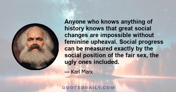 Anyone who knows anything of history knows that great social changes are impossible without feminine upheaval. Social progress can be measured exactly by the social position of the fair sex, the ugly ones included.