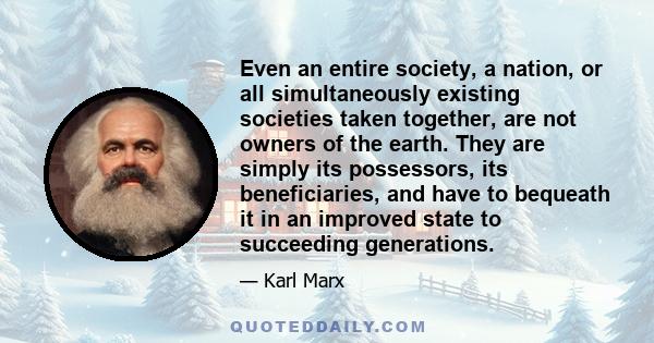 Even an entire society, a nation, or all simultaneously existing societies taken together, are not owners of the earth. They are simply its possessors, its beneficiaries, and have to bequeath it in an improved state to