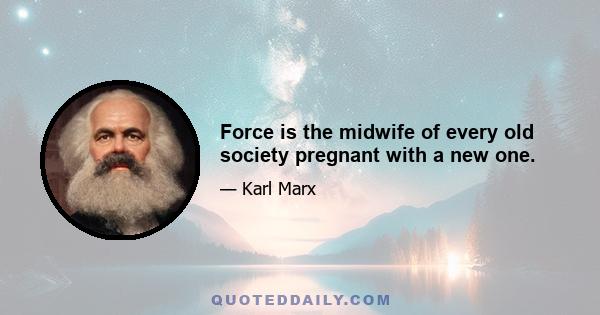 Force is the midwife of every old society pregnant with a new one.