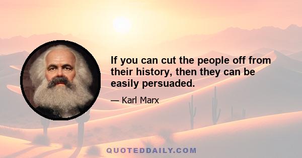 If you can cut the people off from their history, then they can be easily persuaded.