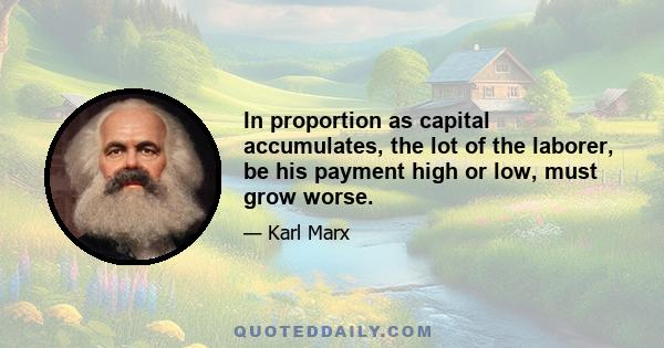 In proportion as capital accumulates, the lot of the laborer, be his payment high or low, must grow worse.