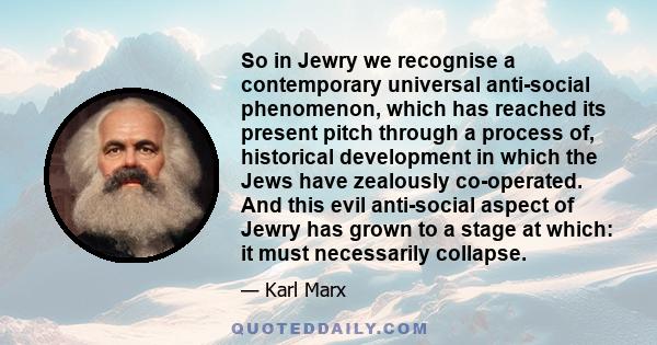 So in Jewry we recognise a contemporary universal anti-social phenomenon, which has reached its present pitch through a process of, historical development in which the Jews have zealously co-operated. And this evil