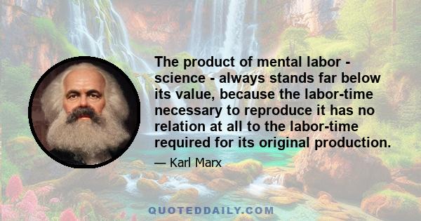 The product of mental labor - science - always stands far below its value, because the labor-time necessary to reproduce it has no relation at all to the labor-time required for its original production.