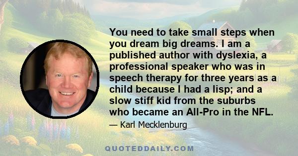 You need to take small steps when you dream big dreams. I am a published author with dyslexia, a professional speaker who was in speech therapy for three years as a child because I had a lisp; and a slow stiff kid from