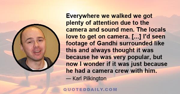 Everywhere we walked we got plenty of attention due to the camera and sound men. The locals love to get on camera. [...] I'd seen footage of Gandhi surrounded like this and always thought it was because he was very