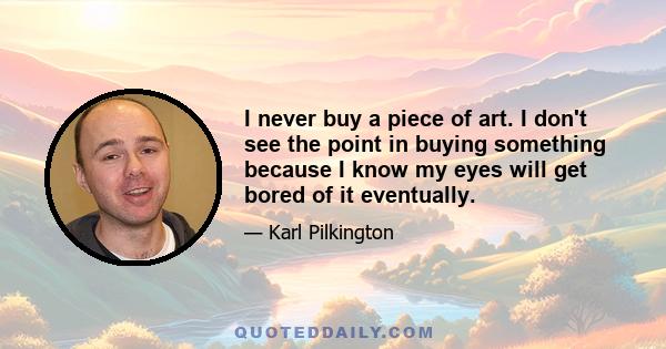 I never buy a piece of art. I don't see the point in buying something because I know my eyes will get bored of it eventually.
