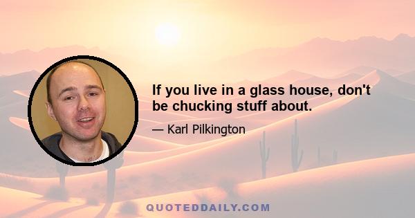 If you live in a glass house, don't be chucking stuff about.