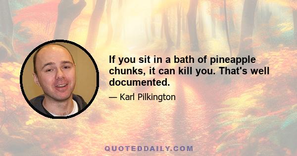 If you sit in a bath of pineapple chunks, it can kill you. That's well documented.