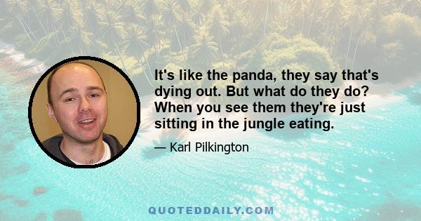 It's like the panda, they say that's dying out. But what do they do? When you see them they're just sitting in the jungle eating.