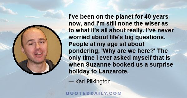 I've been on the planet for 40 years now, and I'm still none the wiser as to what it's all about really. I've never worried about life's big questions. People at my age sit about pondering, 'Why are we here?' The only