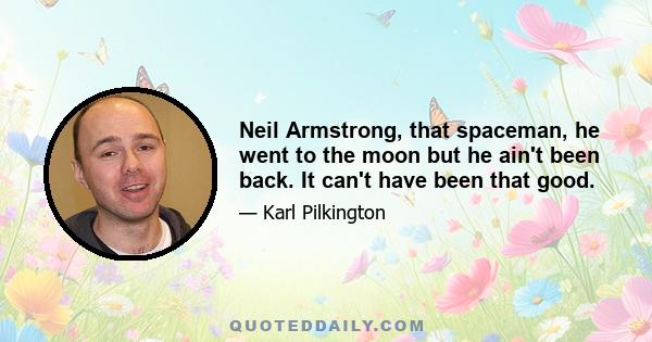 Neil Armstrong, that spaceman, he went to the moon but he ain't been back. It can't have been that good.