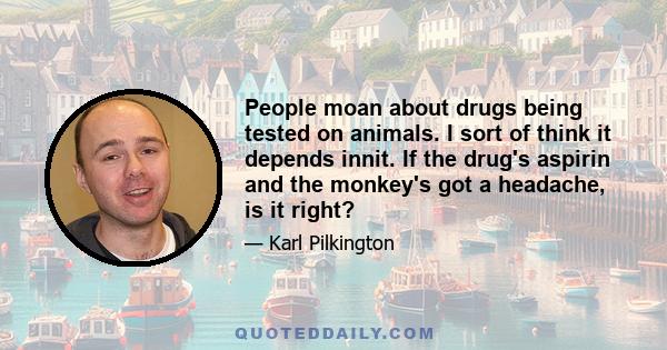 People moan about drugs being tested on animals. I sort of think it depends innit. If the drug's aspirin and the monkey's got a headache, is it right?