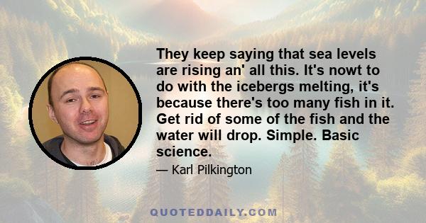 They keep saying that sea levels are rising an' all this. It's nowt to do with the icebergs melting, it's because there's too many fish in it. Get rid of some of the fish and the water will drop. Simple. Basic science.