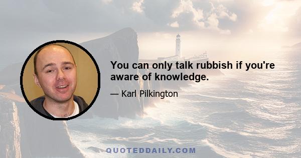 You can only talk rubbish if you're aware of knowledge.