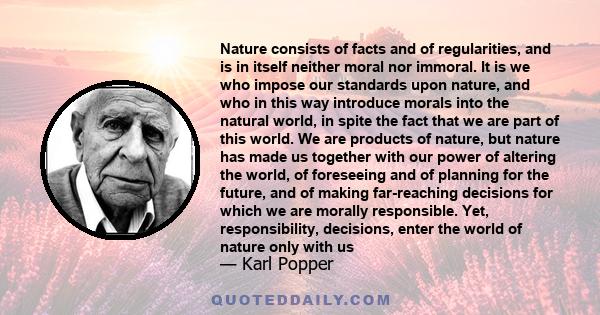 Nature consists of facts and of regularities, and is in itself neither moral nor immoral. It is we who impose our standards upon nature, and who in this way introduce morals into the natural world, in spite the fact