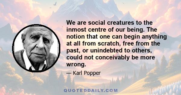 We are social creatures to the inmost centre of our being. The notion that one can begin anything at all from scratch, free from the past, or unindebted to others, could not conceivably be more wrong.