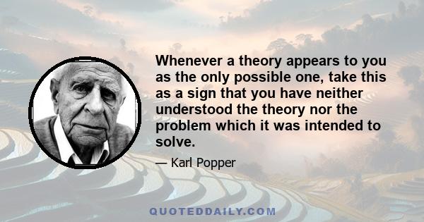 Whenever a theory appears to you as the only possible one, take this as a sign that you have neither understood the theory nor the problem which it was intended to solve.