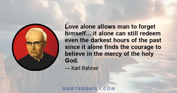 Love alone allows man to forget himself... it alone can still redeem even the darkest hours of the past since it alone finds the courage to believe in the mercy of the holy God.