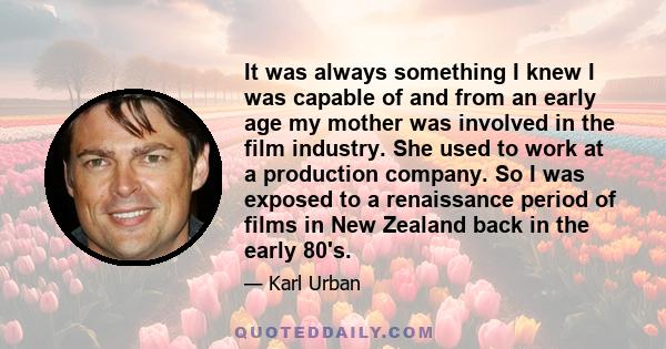 It was always something I knew I was capable of and from an early age my mother was involved in the film industry. She used to work at a production company. So I was exposed to a renaissance period of films in New