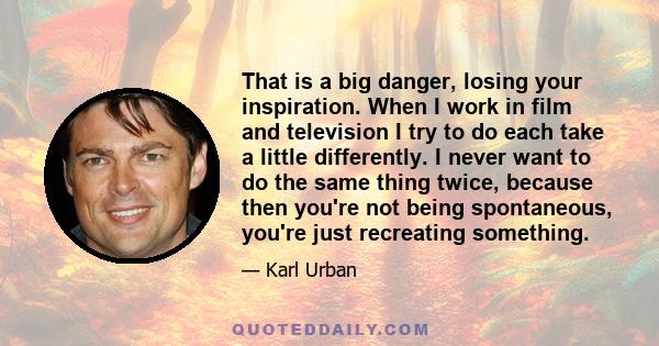 That is a big danger, losing your inspiration. When I work in film and television I try to do each take a little differently. I never want to do the same thing twice, because then you're not being spontaneous, you're