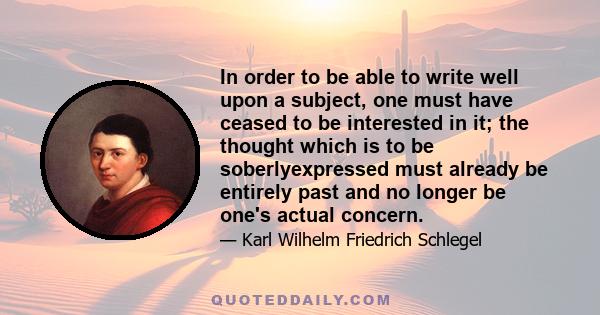 In order to be able to write well upon a subject, one must have ceased to be interested in it; the thought which is to be soberlyexpressed must already be entirely past and no longer be one's actual concern.