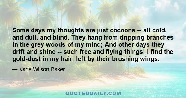 Some days my thoughts are just cocoons -- all cold, and dull, and blind, They hang from dripping branches in the grey woods of my mind; And other days they drift and shine -- such free and flying things! I find the