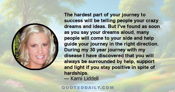 The hardest part of your journey to success will be telling people your crazy dreams and ideas. But I've found as soon as you say your dreams aloud, many people will come to your side and help guide your journey in the