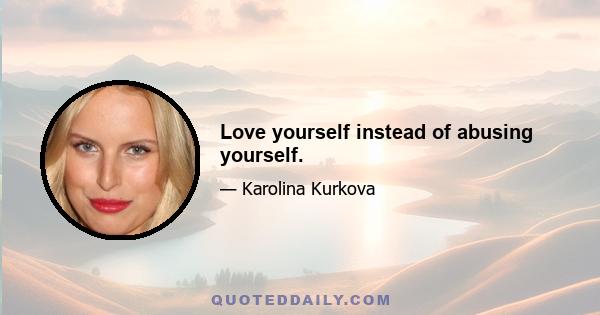 Love yourself instead of abusing yourself.