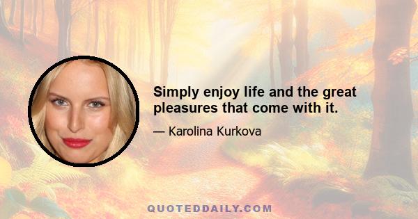 Simply enjoy life and the great pleasures that come with it.