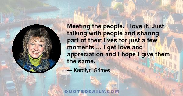 Meeting the people. I love it. Just talking with people and sharing part of their lives for just a few moments ... I get love and appreciation and I hope I give them the same.