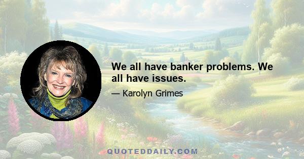 We all have banker problems. We all have issues.