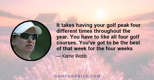 It takes having your golf peak four different times throughout the year. You have to like all four golf courses. You've got to be the best of that week for the four weeks