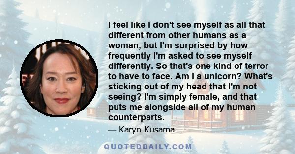 I feel like I don't see myself as all that different from other humans as a woman, but I'm surprised by how frequently I'm asked to see myself differently. So that's one kind of terror to have to face. Am I a unicorn?