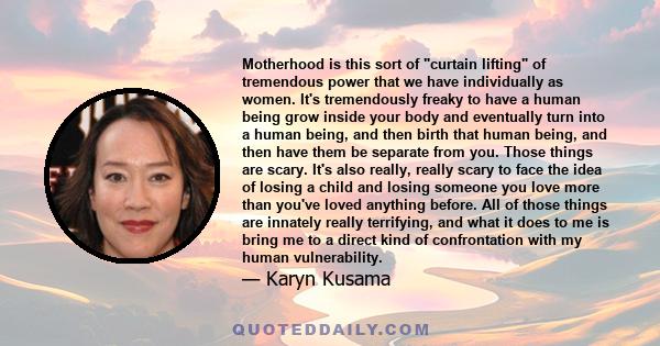 Motherhood is this sort of curtain lifting of tremendous power that we have individually as women. It's tremendously freaky to have a human being grow inside your body and eventually turn into a human being, and then