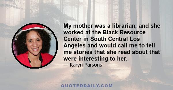 My mother was a librarian, and she worked at the Black Resource Center in South Central Los Angeles and would call me to tell me stories that she read about that were interesting to her.