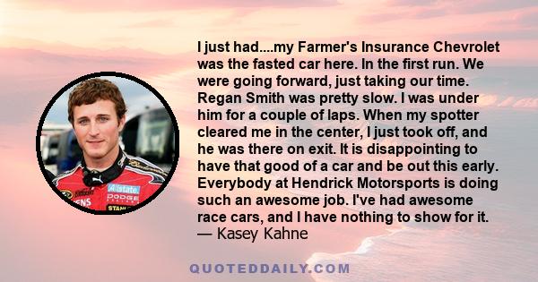 I just had....my Farmer's Insurance Chevrolet was the fasted car here. In the first run. We were going forward, just taking our time. Regan Smith was pretty slow. I was under him for a couple of laps. When my spotter