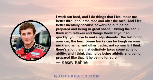 I work out hard, and I do things that I feel make me better throughout the race and after the race. And I feel better mentally because of working out, being prepared and being in great shape. Driving the car, I think