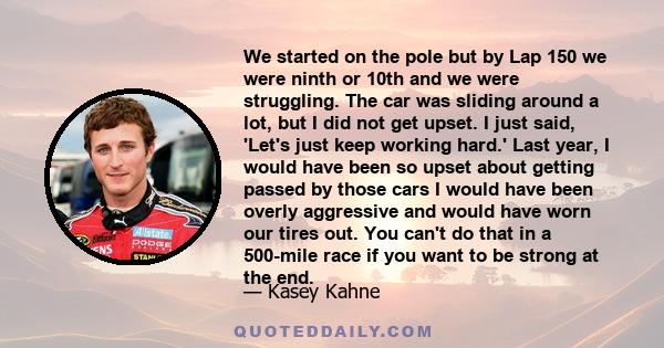 We started on the pole but by Lap 150 we were ninth or 10th and we were struggling. The car was sliding around a lot, but I did not get upset. I just said, 'Let's just keep working hard.' Last year, I would have been so 