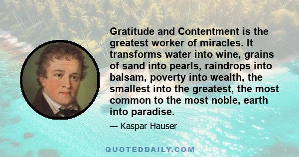 Gratitude and Contentment is the greatest worker of miracles. It transforms water into wine, grains of sand into pearls, raindrops into balsam, poverty into wealth, the smallest into the greatest, the most common to the 