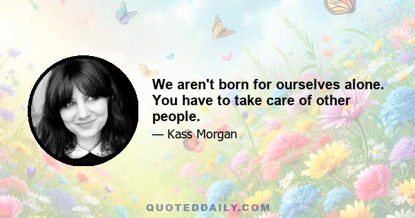 We aren't born for ourselves alone. You have to take care of other people.