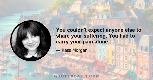 You couldn't expect anyone else to share your suffering. You had to carry your pain alone.