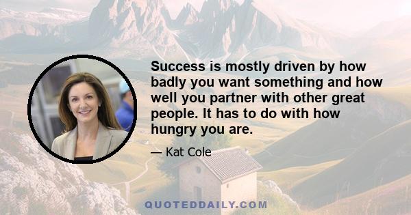 Success is mostly driven by how badly you want something and how well you partner with other great people. It has to do with how hungry you are.