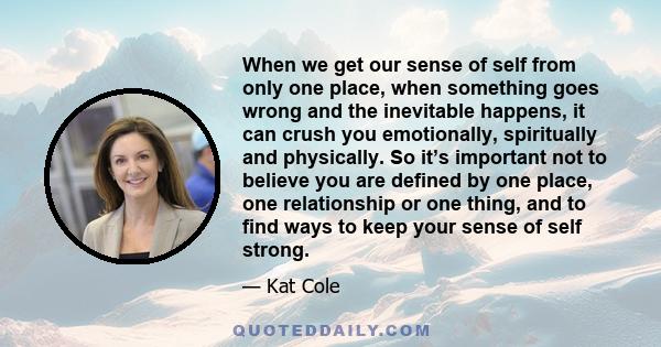 When we get our sense of self from only one place, when something goes wrong and the inevitable happens, it can crush you emotionally, spiritually and physically. So it’s important not to believe you are defined by one