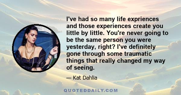 I've had so many life expriences and those experiences create you little by little. You're never going to be the same person you were yesterday, right? I've definitely gone through some traumatic things that really